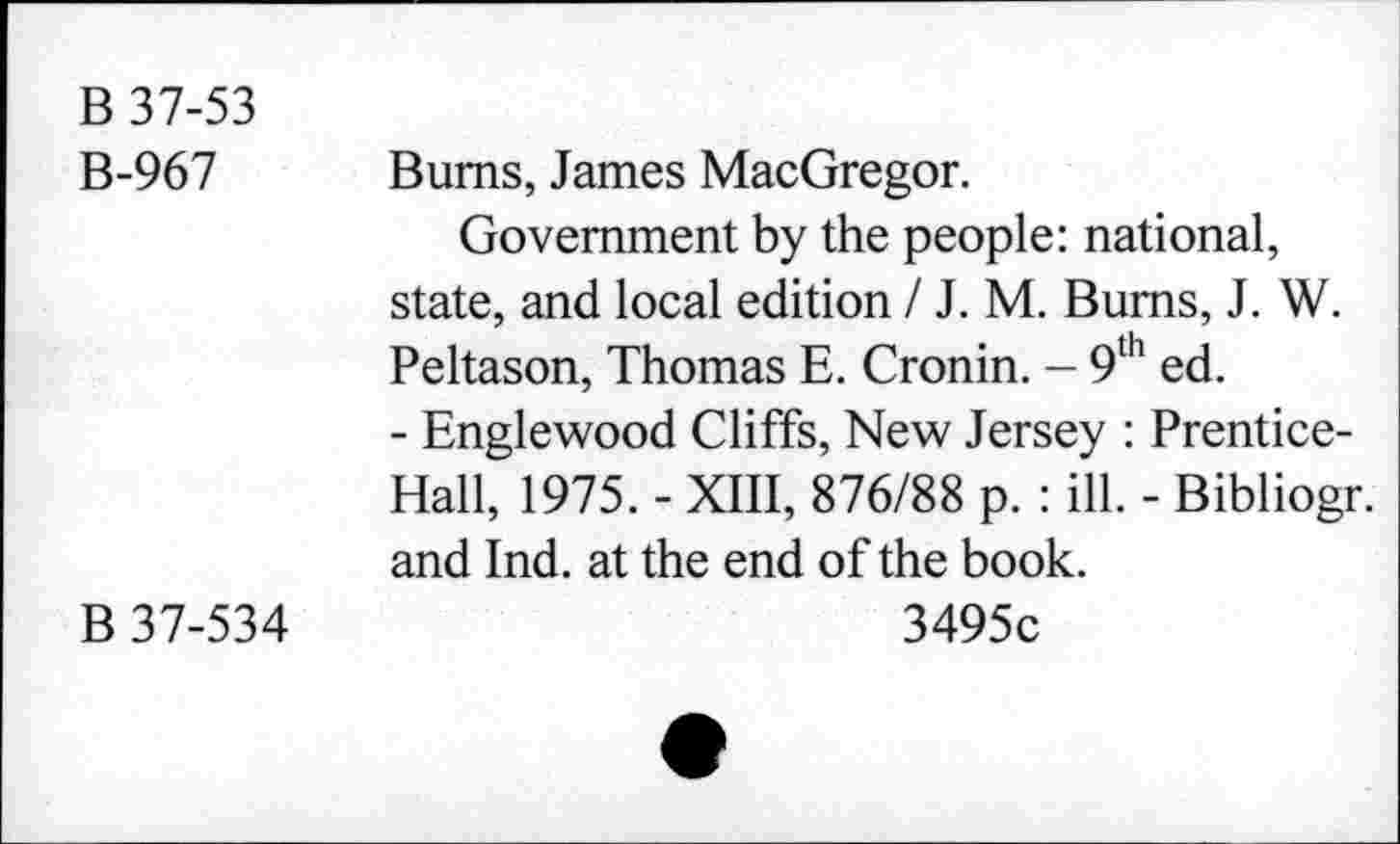 ﻿B 37-53
B-967 Bums, James MacGregor.
Government by the people: national, state, and local edition / J. M. Bums, J. W. Peltason, Thomas E. Cronin. - 9th ed.
- Englewood Cliffs, New Jersey : Prentice-Hall, 1975. - XIII, 876/88 p. : ill. - Bibliogr. and Ind. at the end of the book.
B 37-534	3495c